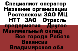 Специалист-оператор › Название организации ­ Ростелеком ЗАО МЦ НТТ, ЗАО › Отрасль предприятия ­ Другое › Минимальный оклад ­ 20 000 - Все города Работа » Вакансии   . Владимирская обл.,Вязниковский р-н